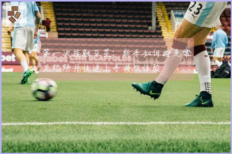 第一次接触亚星：新手如何避免常见陷阱并快速上手游戏体验