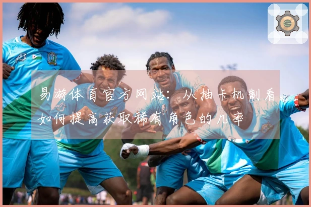 易游体育官方网站：从抽卡机制看如何提高获取稀有角色的几率