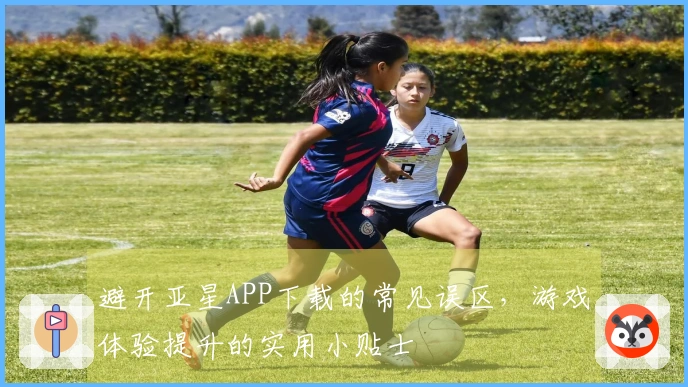 避开亚星APP下载的常见误区，游戏体验提升的实用小贴士