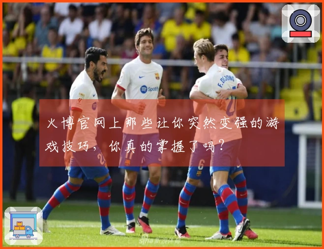 火博官网上那些让你突然变强的游戏技巧,你真的掌握了吗?