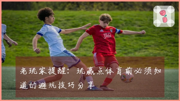 老玩家提醒：玩赢点体育前必须知道的避坑技巧分享