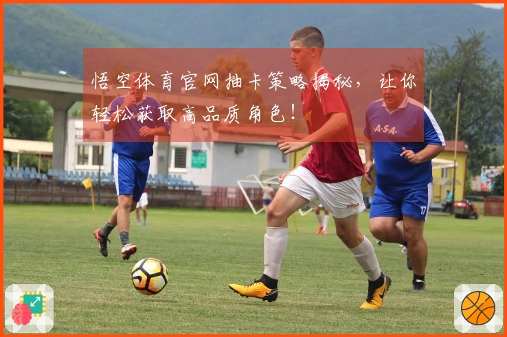 悟空体育官网抽卡策略揭秘，让你轻松获取高品质角色！
