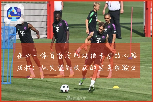 在必一体育官方网站抽卡后的心路历程：从失望到收获的宝贵经验分享